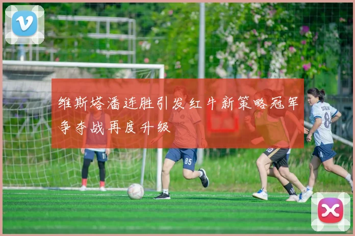 维斯塔潘连胜引发红牛新策略冠军争夺战再度升级