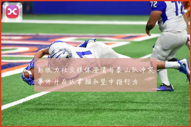 彭欣力社交媒体澄清与泰山队冲突事件并否认掌掴和竖中指行为