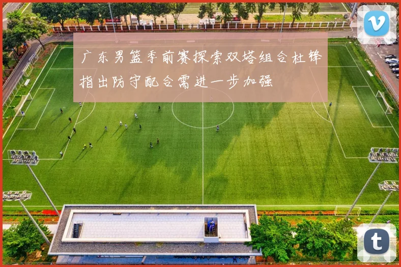 广东男篮季前赛探索双塔组合杜锋指出防守配合需进一步加强
